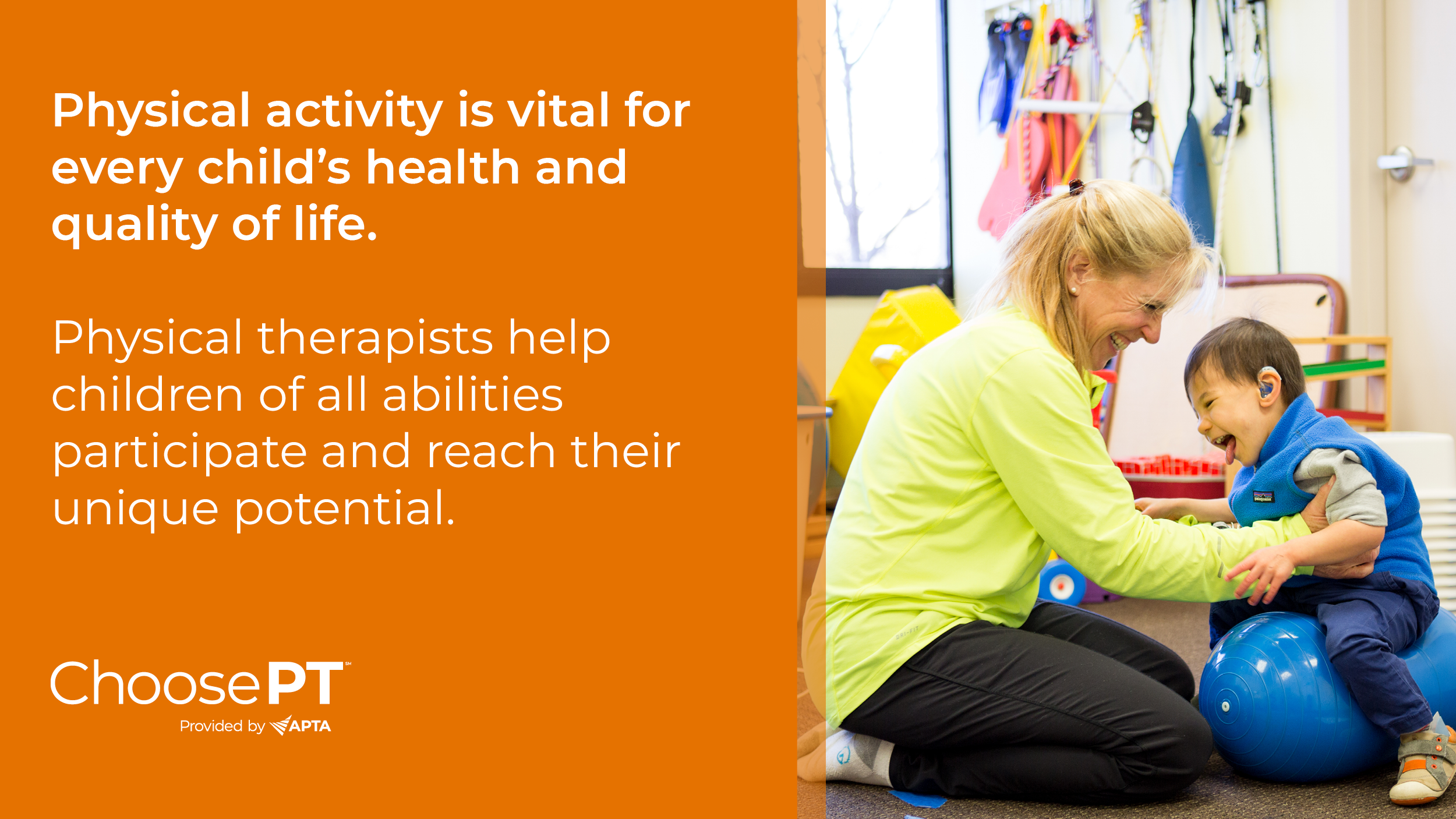 White text on an orange background reads: "Physical activity is vital for every child's health and quality of life. Physical therapists help children of all abilities participate and reach their unique potential" with the ChoosePT logo in the bottom left corner. This text is alongside an image of a young child smiling while held in sitting on a blue peanut ball by a PT.